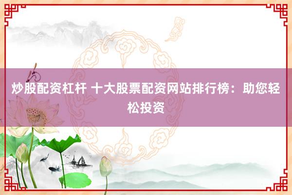 炒股配资杠杆 十大股票配资网站排行榜：助您轻松投资