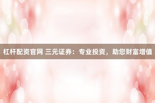 杠杆配资官网 三元证券:专业投资,助您财富增值