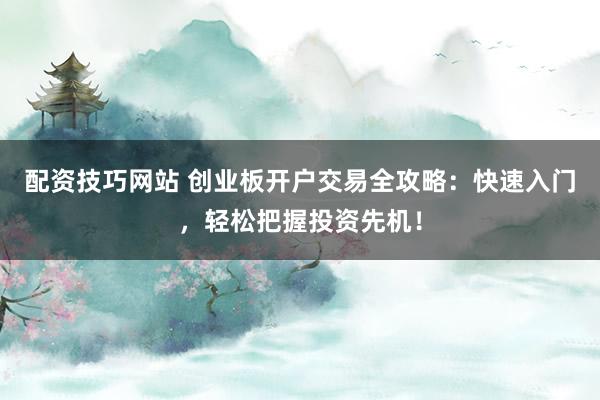 配资技巧网站 创业板开户交易全攻略：快速入门，轻松把握投资先机！
