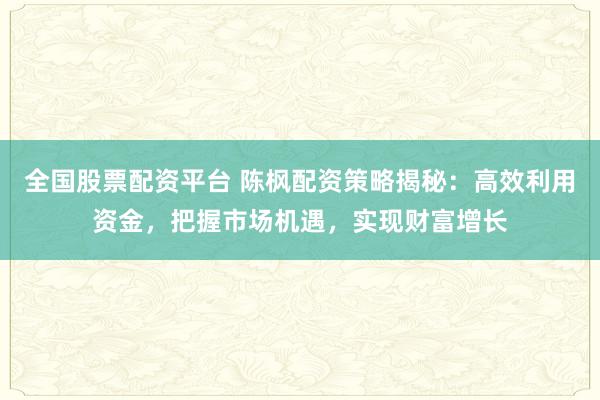 全国股票配资平台 陈枫配资策略揭秘：高效利用资金，把握市场机遇，实现财富增长