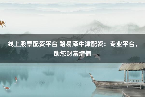 线上股票配资平台 路易泽牛津配资：专业平台，助您财富增值