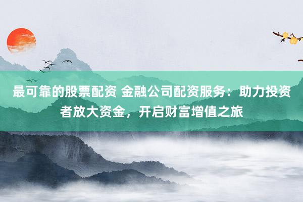 最可靠的股票配资 金融公司配资服务:助力投资者放大资金,开启财富增值之旅