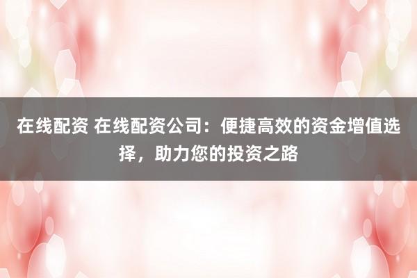在线配资 在线配资公司:便捷高效的资金增值选择,助力您的投资之路