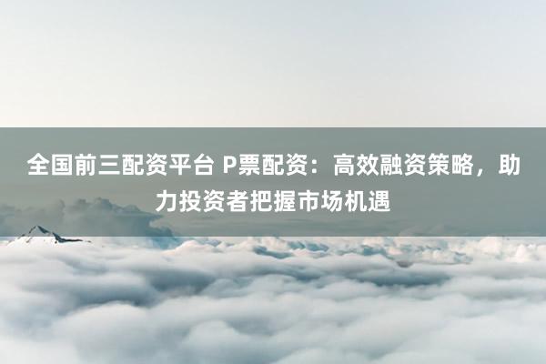 全国前三配资平台 P票配资：高效融资策略，助力投资者把握市场机遇