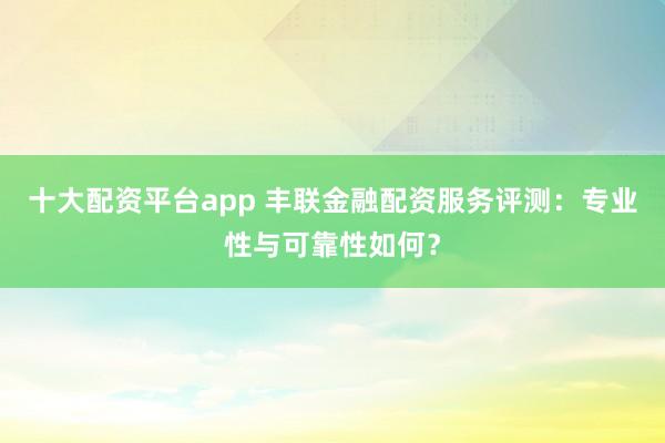 十大配资平台app 丰联金融配资服务评测：专业性与可靠性如何？