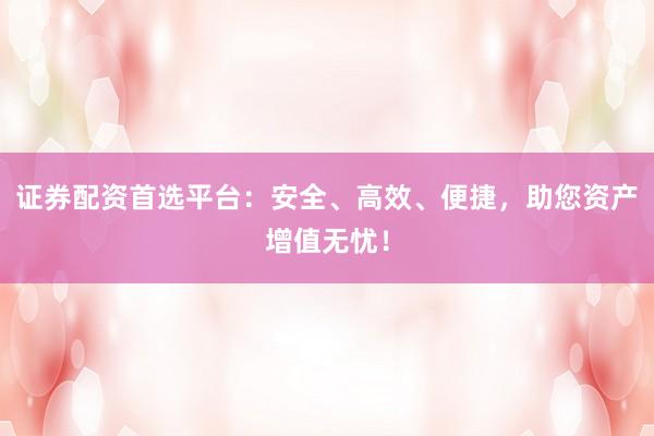 证券配资首选平台：安全、高效、便捷，助您资产增值无忧！