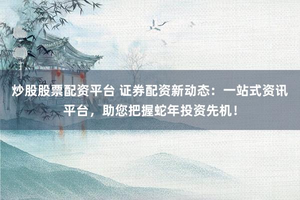 炒股股票配资平台 证券配资新动态：一站式资讯平台，助您把握蛇年投资先机！