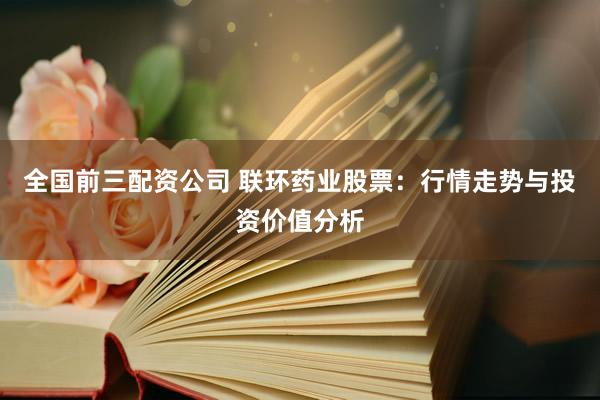 全国前三配资公司 联环药业股票：行情走势与投资价值分析