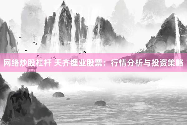 网络炒股杠杆 天齐锂业股票：行情分析与投资策略