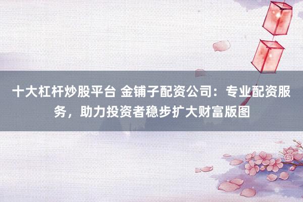 十大杠杆炒股平台 金铺子配资公司：专业配资服务，助力投资者稳步扩大财富版图
