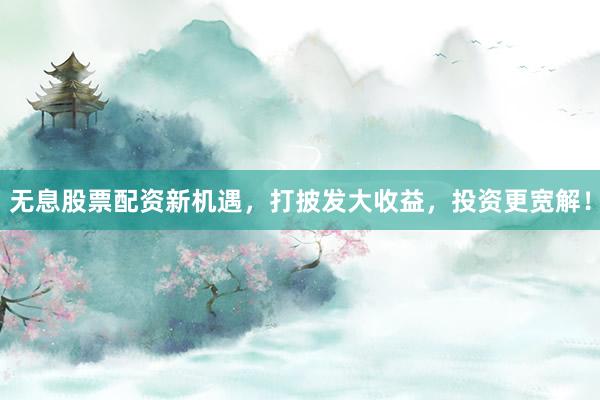 无息股票配资新机遇，打披发大收益，投资更宽解！