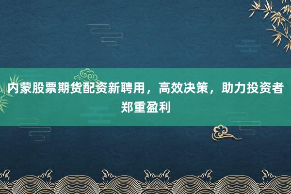 内蒙股票期货配资新聘用，高效决策，助力投资者郑重盈利