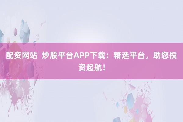 配资网站  炒股平台APP下载：精选平台，助您投资起航！