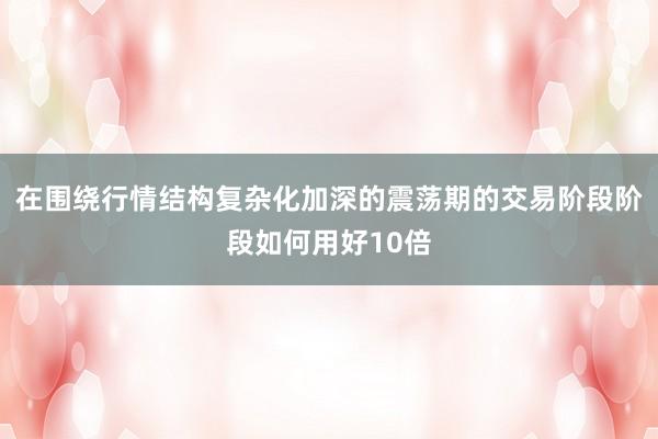 在围绕行情结构复杂化加深的震荡期的交易阶段阶段如何用好10倍