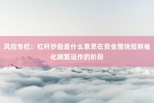 风控专栏:杠杆炒股是什么意思在资金围绕短期催化频繁运作的阶段