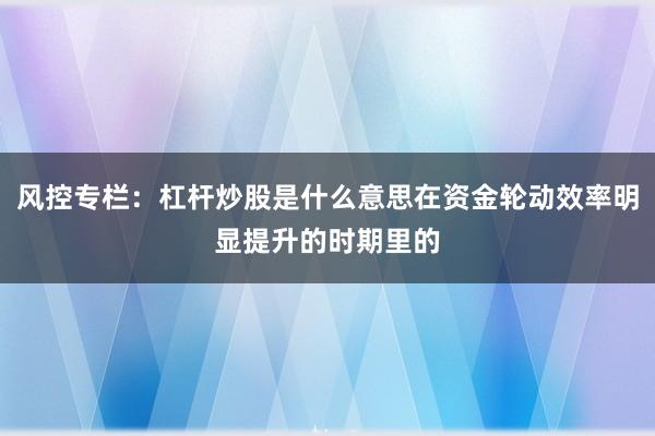 风控专栏:杠杆炒股是什么意思在资金轮动效率明显提升的时期里的