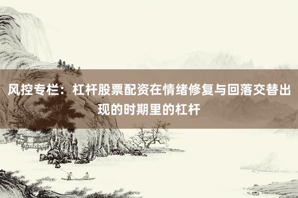 风控专栏:杠杆股票配资在情绪修复与回落交替出现的时期里的杠杆