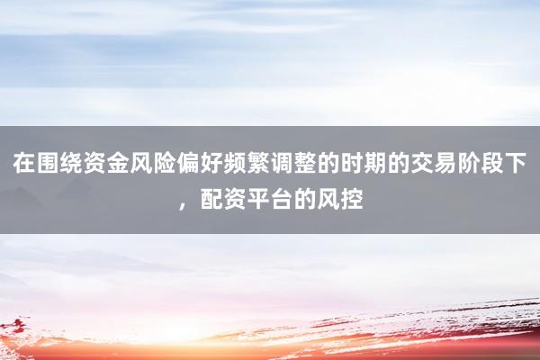在围绕资金风险偏好频繁调整的时期的交易阶段下，配资平台的风控