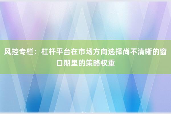 风控专栏:杠杆平台在市场方向选择尚不清晰的窗口期里的策略权重