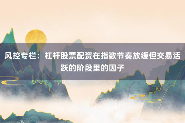 风控专栏:杠杆股票配资在指数节奏放缓但交易活跃的阶段里的因子