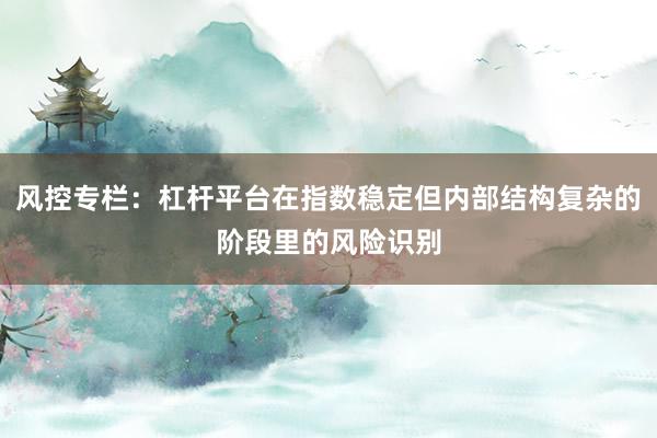 风控专栏:杠杆平台在指数稳定但内部结构复杂的阶段里的风险识别