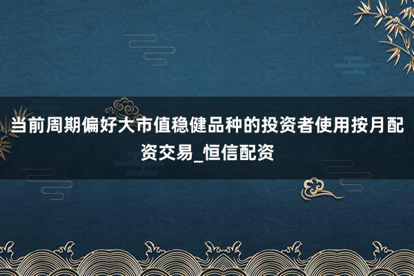 当前周期偏好大市值稳健品种的投资者使用按月配资交易_恒信配资