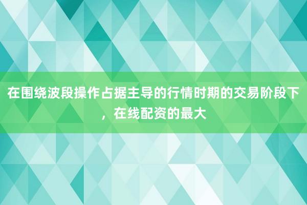 在围绕波段操作占据主导的行情时期的交易阶段下,在线配资的最大