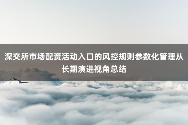 深交所市场配资活动入口的风控规则参数化管理从长期演进视角总结