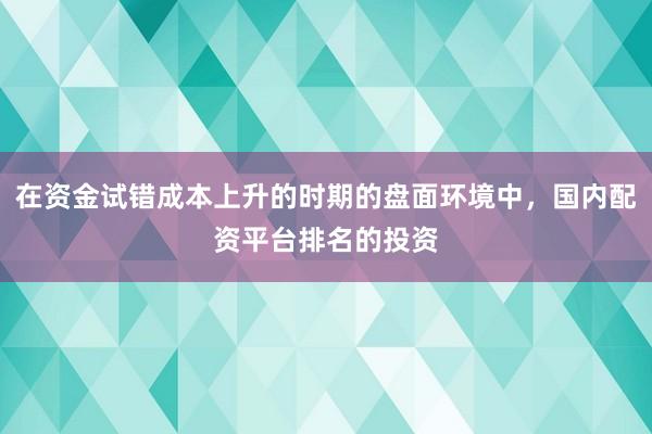 在资金试错成本上升的时期的盘面环境中，国内配资平台排名的投资