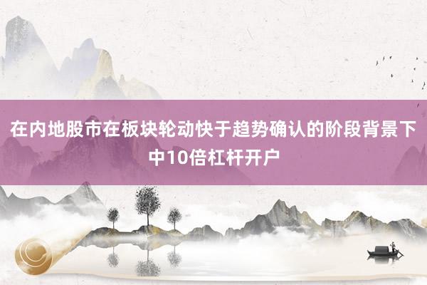 在内地股市在板块轮动快于趋势确认的阶段背景下中10倍杠杆开户