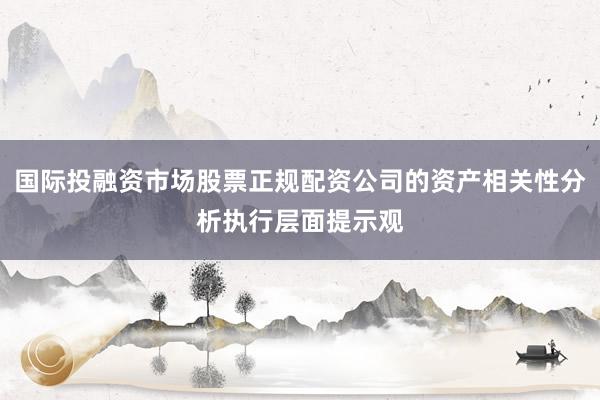 国际投融资市场股票正规配资公司的资产相关性分析执行层面提示观