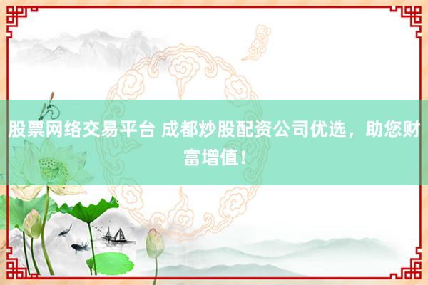 股票网络交易平台 成都炒股配资公司优选，助您财富增值！