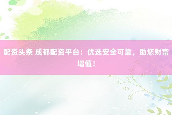 配资头条 成都配资平台：优选安全可靠，助您财富增值！