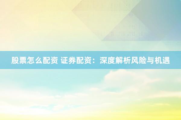 股票怎么配资 证券配资：深度解析风险与机遇