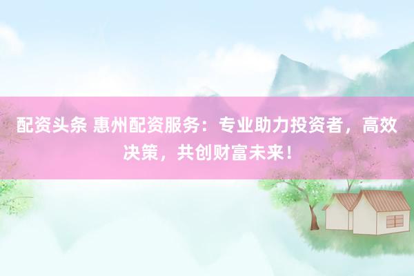 配资头条 惠州配资服务：专业助力投资者，高效决策，共创财富未来！