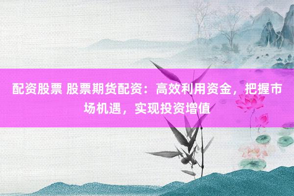 配资股票 股票期货配资：高效利用资金，把握市场机遇，实现投资增值
