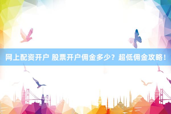 网上配资开户 股票开户佣金多少？超低佣金攻略！