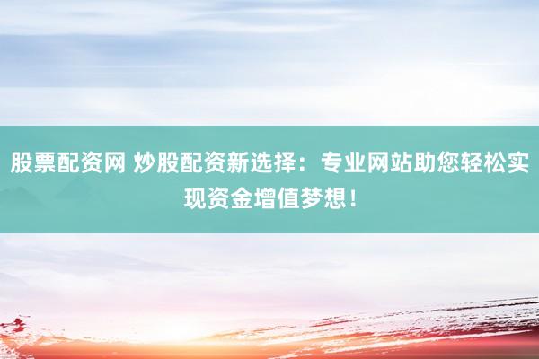 股票配资网 炒股配资新选择：专业网站助您轻松实现资金增值梦想！