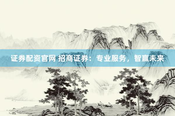 证券配资官网 招商证券：专业服务，智赢未来