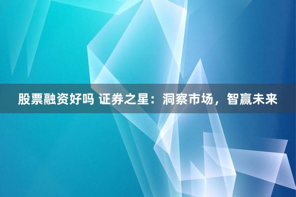 股票融资好吗 证券之星：洞察市场，智赢未来