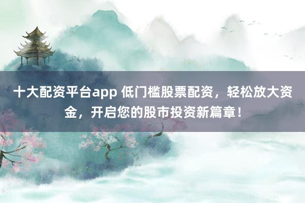十大配资平台app 低门槛股票配资，轻松放大资金，开启您的股市投资新篇章！