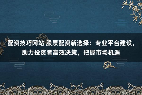 配资技巧网站 股票配资新选择：专业平台建设，助力投资者高效决策，把握市场机遇