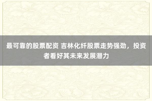 最可靠的股票配资 吉林化纤股票走势强劲，投资者看好其未来发展潜力