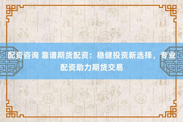 配资咨询 靠谱期货配资：稳健投资新选择，专业配资助力期货交易