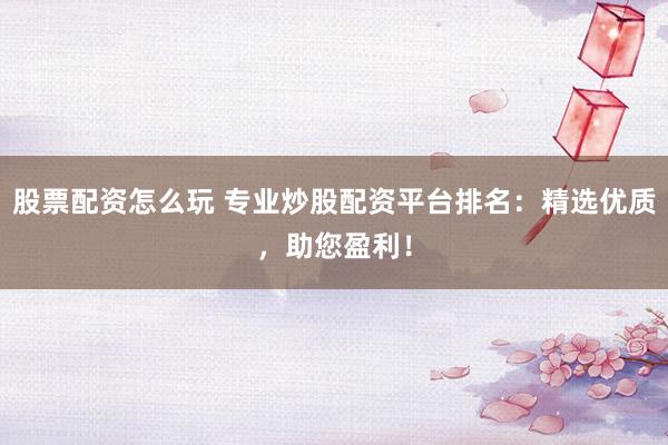 股票配资怎么玩 专业炒股配资平台排名：精选优质，助您盈利！