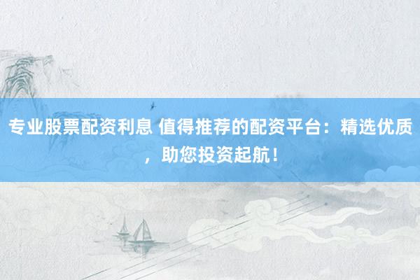 专业股票配资利息 值得推荐的配资平台：精选优质，助您投资起航！
