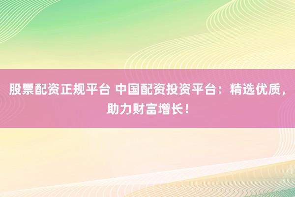 股票配资正规平台 中国配资投资平台：精选优质，助力财富增长！
