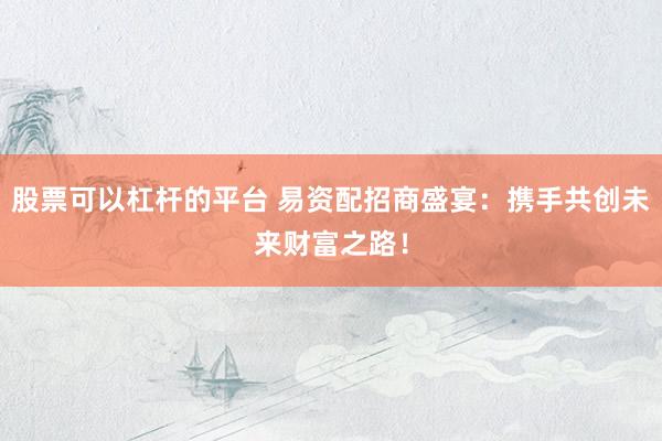 股票可以杠杆的平台 易资配招商盛宴：携手共创未来财富之路！
