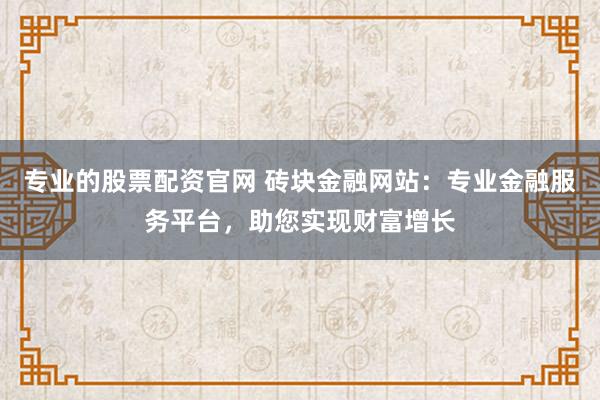 专业的股票配资官网 砖块金融网站：专业金融服务平台，助您实现财富增长