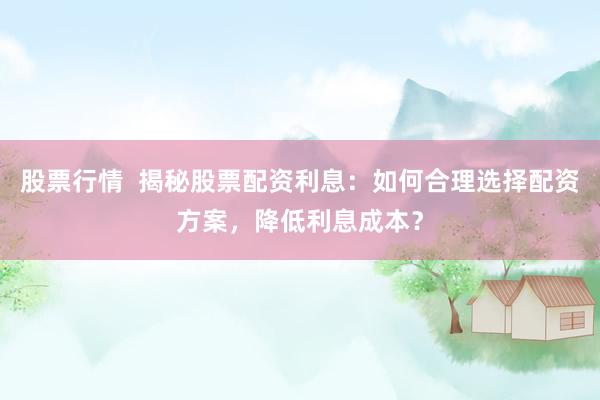 股票行情  揭秘股票配资利息：如何合理选择配资方案，降低利息成本？